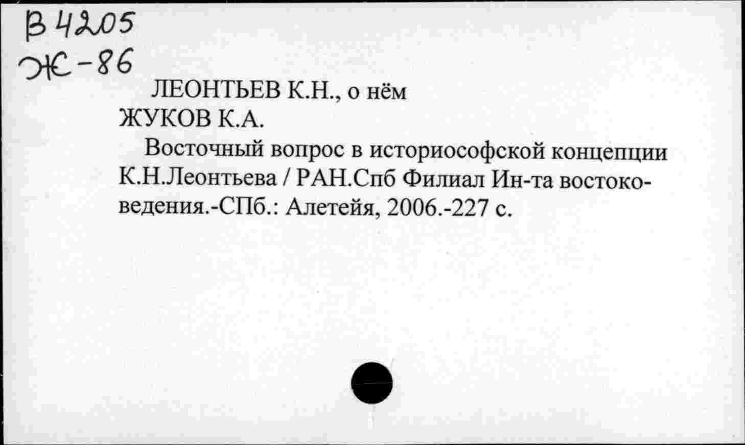 ﻿ЛЕОНТЬЕВ К.Н., о нём ЖУКОВ К.А.
Восточный вопрос в историософской концепции К.Н.Леонтьева / РАН.Спб Филиал Ин-та востоко-ведения.-СПб.: Алетейя, 2006.-227 с.